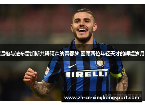 温格与法布雷加斯共铸阿森纳青春梦 回顾两位年轻天才的辉煌岁月