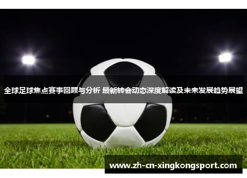 全球足球焦点赛事回顾与分析 最新转会动态深度解读及未来发展趋势展望