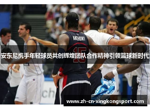 安东尼携手年轻球员共创辉煌团队合作精神引领篮球新时代