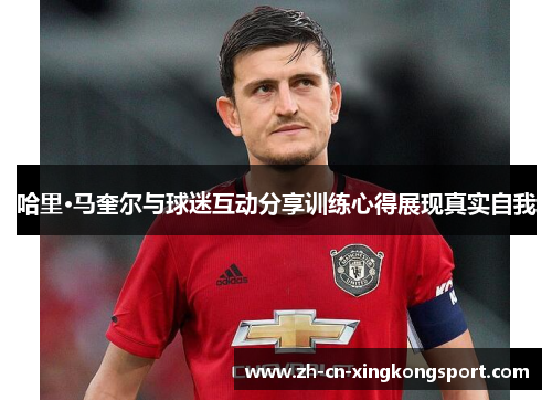 哈里·马奎尔与球迷互动分享训练心得展现真实自我