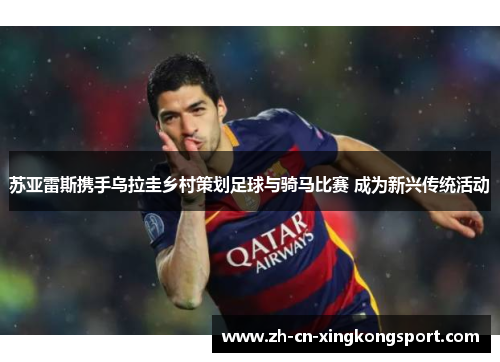 苏亚雷斯携手乌拉圭乡村策划足球与骑马比赛 成为新兴传统活动