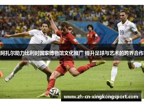 阿扎尔助力比利时国家博物馆文化推广 提升足球与艺术的跨界合作