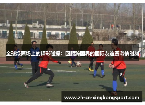全球绿茵场上的精彩碰撞：回顾跨国界的国际友谊赛激情时刻