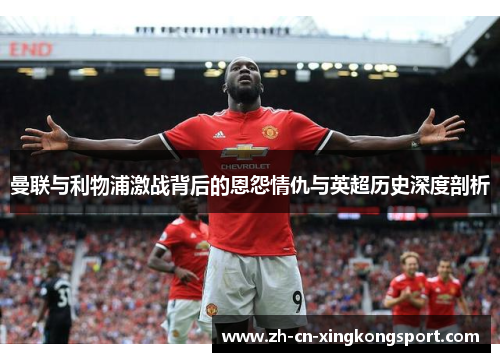 曼联与利物浦激战背后的恩怨情仇与英超历史深度剖析