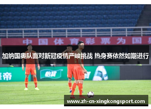 加纳国奥队面对新冠疫情严峻挑战 热身赛依然如期进行