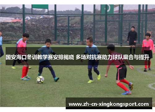 国安海口冬训教学赛安排揭晓 多场对抗赛助力球队磨合与提升