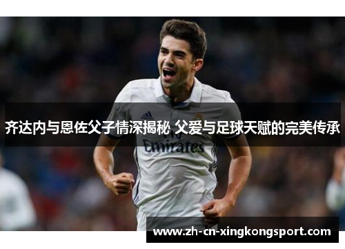 齐达内与恩佐父子情深揭秘 父爱与足球天赋的完美传承