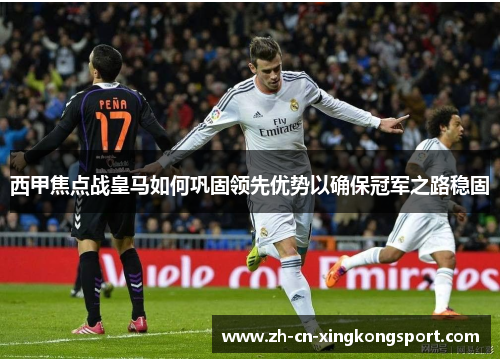 西甲焦点战皇马如何巩固领先优势以确保冠军之路稳固