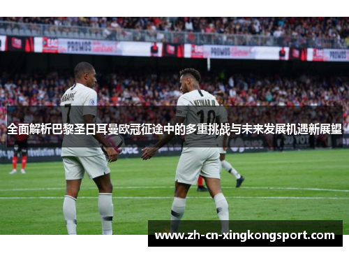 全面解析巴黎圣日耳曼欧冠征途中的多重挑战与未来发展机遇新展望