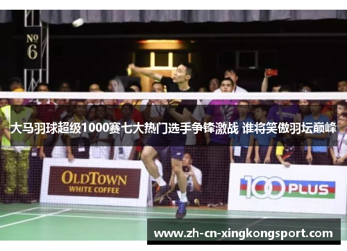 大马羽球超级1000赛七大热门选手争锋激战 谁将笑傲羽坛巅峰 大马羽球超级1000赛七大热门选手争锋激战 谁将笑傲羽坛巅峰