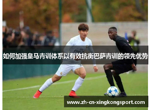 如何加强皇马青训体系以有效抗衡巴萨青训的领先优势
